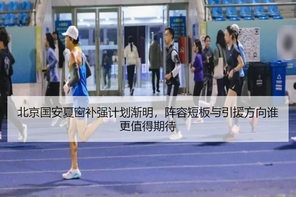 北京国安夏窗补强计划渐明，阵容短板与引援方向谁更值得期待
